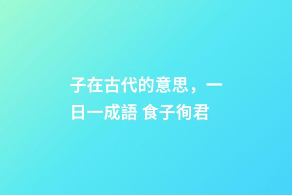子在古代的意思，一日一成語 食子徇君-第1張-觀點-玄機派
